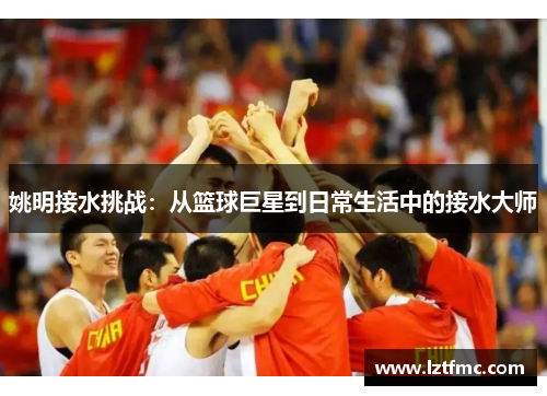 姚明接水挑战：从篮球巨星到日常生活中的接水大师
