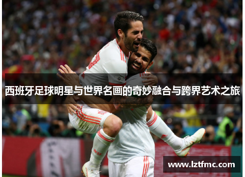 西班牙足球明星与世界名画的奇妙融合与跨界艺术之旅