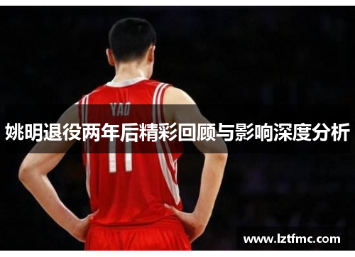 姚明退役两年后精彩回顾与影响深度分析