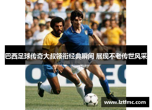 巴西足球传奇大叔领衔经典瞬间 展现不老传世风采