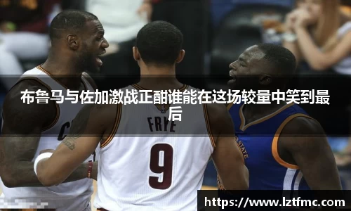 333体育布鲁马与佐加激战正酣谁能在这场较量中笑到最后